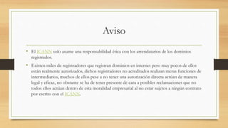 Aviso
• El ICANN solo asume una responsabilidad ética con los arrendatarios de los dominios
registrados.
• Existen miles de registradores que registran dominios en internet pero muy pocos de ellos
están realmente autorizados, dichos registradores no acreditados realizan meras funciones de
intermediarios, muchos de ellos pese a no tener una autorización directa actúan de manera
legal y eficaz, no obstante se ha de tener presente de cara a posibles reclamaciones que no
todos ellos actúan dentro de esta moralidad empresarial al no estar sujetos a ningún contrato
por escrito con el ICANN.
 