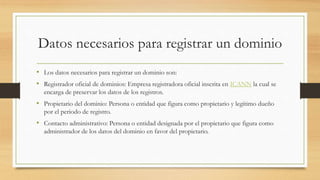 Datos necesarios para registrar un dominio
• Los datos necesarios para registrar un dominio son:
• Registrador oficial de dominios: Empresa registradora oficial inscrita en ICANN la cual se
encarga de preservar los datos de los registros.
• Propietario del dominio: Persona o entidad que figura como propietario y legítimo dueño
por el periodo de registro.
• Contacto administrativo: Persona o entidad designada por el propietario que figura como
administrador de los datos del dominio en favor del propietario.
 