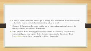 • Contacto técnico: Persona o entidad que se encarga de la manutención de los números DNS
del dominio para su correcto funcionamiento y enlace en la red.
• Contacto de facturación: Persona o entidad que se encargará de realizar el pago por las
correspondientes renovaciones del dominio.
• DNS (Domain Name Servers) ( Servidor de Nombres de Dominio ): Estos números
(mínimo 2) figuran en el registro de los dominios y muestran las direcciones IPs de
los servidores que se harán cargo de las peticiones al dominio.
 