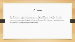Abuso
• Los dominios se registran de acuerdo con su disponibilidad sin comprobar si se tiene
relación con el nombre que está arrendando o puede originarse un conflicto legal de
derechos de marca. Esto ha hecho que muchas empresas se dediquen a arrendar nombres
con potencial valor para luego subarrendarlos.
 