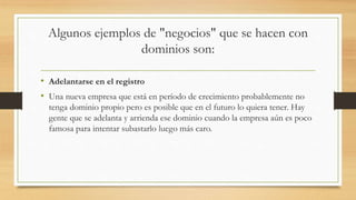 Algunos ejemplos de "negocios" que se hacen con
dominios son:
• Adelantarse en el registro
• Una nueva empresa que está en período de crecimiento probablemente no
tenga dominio propio pero es posible que en el futuro lo quiera tener. Hay
gente que se adelanta y arrienda ese dominio cuando la empresa aún es poco
famosa para intentar subastarlo luego más caro.
 
