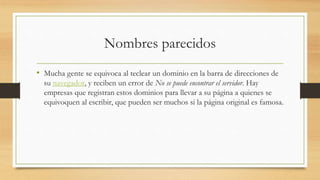 Nombres parecidos
• Mucha gente se equivoca al teclear un dominio en la barra de direcciones de
su navegador, y reciben un error de No se puede encontrar el servidor. Hay
empresas que registran estos dominios para llevar a su página a quienes se
equivoquen al escribir, que pueden ser muchos si la página original es famosa.
 
