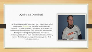 ¿Qué es un Domainer?
Los domainers son los inversores que comercian con los
nombres de dominio de Internet, básicamente se
dedican a la venta, compra y desarrollo de nombres de
dominio de manera similar a los inversores inmobiliarios.
Su ingreso deriva por lo general del parqueo de
dominios, el desarrollo web, arrendamiento de dominios,
reenvío de tráfico por navegación directa, como de la
venta de dominios.
 