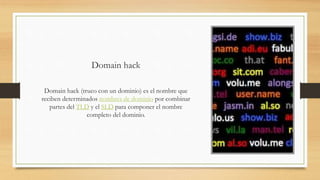 Domain hack
Domain hack (truco con un dominio) es el nombre que
reciben determinados nombres de dominio por combinar
partes del TLD y el SLD para componer el nombre
completo del dominio.
 