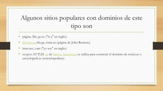Algunos sitios populares con dominios de este
tipo son
• página. De, go.to ("ir a" en inglés)
• del.icio.us, blo.gs, rome.ro (página de John Romero)
• inter.net, i.am ("yo soy" en inglés)
• cr.yp.to. El TLD .as de Samoa Americana se utiliza para construir el dominio de notici.as o
encyclopedi.as («enciclopedias»).
 