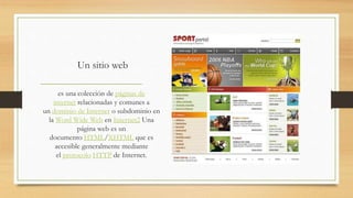 Un sitio web
es una colección de páginas de
internet relacionadas y comunes a
un dominio de Internet o subdominio en
la Word Wide Web en Internet2 Una
página web es un
documento HTML/XHTML que es
accesible generalmente mediante
el protocolo HTTP de Internet.
 