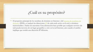 ¿Cuál es su propósito?
• El propósito principal de los nombres de dominio en Internet y del sistema de nombres de
dominio (DNS), es traducir las direcciones IP de cada nodo activo en la red, a términos
memorizables y fáciles de encontrar. Esta abstracción hace posible que cualquier servicio (de
red) pueda moverse de un lugar geográfico a otro en la red Internet, aún cuando el cambio
implique que tendrá una dirección IP diferente.
 