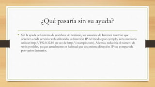 ¿Qué pasaría sin su ayuda?
• Sin la ayuda del sistema de nombres de dominio, los usuarios de Internet tendrían que
acceder a cada servicio web utilizando la dirección IP del modo (por ejemplo, sería necesario
utilizar http://192.0.32.10 en vez de http://example.com). Además, reduciría el número de
webs posibles, ya que actualmente es habitual que una misma dirección IP sea compartida
por varios dominios.
 