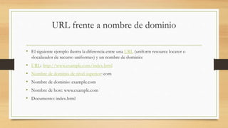 URL frente a nombre de dominio
• El siguiente ejemplo ilustra la diferencia entre una URL (uniform resource locator o
«localizador de recurso uniforme») y un nombre de dominio:
• URL: http://www.example.com/index.html
• Nombre de dominio de nivel superior: com
• Nombre de dominio: example.com
• Nombre de host: www.example.com
• Documento: index.html
 