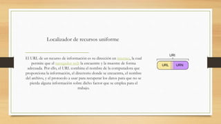 Localizador de recursos uniforme
El URL de un recurso de información es su dirección en internet, la cual
permite que el navegador web la encuentre y la muestre de forma
adecuada. Por ello, el URL combina el nombre de la computadora que
proporciona la información, el directorio donde se encuentra, el nombre
del archivo, y el protocolo a usar para recuperar los datos para que no se
pierda alguna información sobre dicho factor que se emplea para el
trabajo.
 