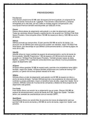 PROVEEDORES
FreeServers
Free Servers proporciona 50 MB valor de espacio de forma gratuita y la asignación de
ancho de banda mensual es de 1 gigabyte. Free Servers coloca banners y ventanas
emergentes en tu sitio web, por los cuales no recibes ninguna compensación. Una
suscripción Premium también está disponible por US$3,95 al mes.
Obosor
Obosor ofrece planes de alojamiento web gratuito y un plan de alojamiento web pago.
Todas las versiones ofrecen firewall y soporte técnico, de acuerdo con 100 Best Free Web
Space Providers. Esta compañía ofrece 100 MB de espacio en disco y 1000 MB de ancho
de banda.
SBHost
SBHost promete ser siempre libre. El plan permite 500 MB de ancho de banda. Los
anuncios son de SBHost pero estos anuncios pueden ser retirados, según 100 Best Free
Web Space. Una desventaja es que SBHost continuamente tiende a cambiar la página de
inicio de su URL.
UltraGB
UltraGB ofrece la mayor cantidad de espacio de almacenamiento y ancho de banda de
forma gratuita. UltraGB Proporciona 1 GB de espacio y 25 GB de ancho de banda, de
acuerdo con 100 Best Free Web Space Providers. También proveen bases de datos
MySQL, cuentas FTP y cuentas de correo electrónico que ofrecen muchos proveedores
pagos de alojamiento web.
ATSpace
ATSpace ofrece gratuitas 50 MB de espacio web y permite a los propietarios tener tráfico
ilimitado, según Iron Spider. ATSpace también proporciona una cuenta de hosting FTP
gratuita y un gestor de archivos gratuito basado en la web.
50Webs
50Webs ofrece un plan de alojamiento web gratuito con 60 MB de espacio en disco y
ancho de banda ilimitado. También 50Webs permite a los propietarios de sitios web para
controlar su propia publicidad y hacer un beneficio fuera de ellos, según Iron Spider. De lo
contrario, 50Webs carece de muchas de las campanas y silbatos de otros programas de
alojamiento web gratuito.
FreeHostia
Free Hostia ofrece una versión de su alojamiento que es gratis. Ofrecen 250 MB de
espacio de almacenamiento y ancho de banda de 6 GB, según Iron Spider. También
tienen una variedad de características como el servidor SMTP.
AwardSpace
AwardSpace ofrece una versión libre de anuncios de menos de alojamiento web que
permite 5 GB de ancho de banda y 200 MB de ancho de banda, según Iron Spider. web
gratuitos.
 