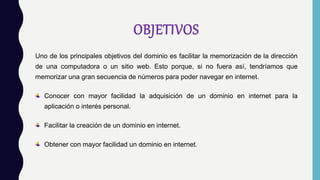OBJETIVOS
Uno de los principales objetivos del dominio es facilitar la memorización de la dirección
de una computadora o un sitio web. Esto porque, si no fuera así, tendríamos que
memorizar una gran secuencia de números para poder navegar en internet.
Conocer con mayor facilidad la adquisición de un dominio en internet para la
aplicación o interés personal.
Facilitar la creación de un dominio en internet.
Obtener con mayor facilidad un dominio en internet.
 