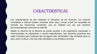 CARACTERISTICAS
Las características se dan mediante la utilización de los dominios, los usuarios
conectados a Internet pueden encontrar sitios web y enviar e-mail sin necesidad de
recordar las direcciones numéricas, que en realidad son las que localizan
las computadoras o servicios en Internet.
Desde la columna de la derecha se puede acceder a los organismos nacionales e
internacionales de registración y control especificados, hay dominios genéricos que
están indicados para cualquier tipo de página web, territoriales, más indicados para un
país, zona o cultura, y los hay más orientados a una temática concreta.
 