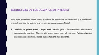 ESTRUCTURA DE LOS DOMINIOS EN INTERNET
Para que entiendas mejor cómo funciona la estructura de dominios y subdominios,
preparé una lista de tópicos que componen lo componen ¡Fíjate!
1. Dominio de primer nivel o Top Level Domain (TDL). También conocido como la
extensión del dominio. Algunos ejemplos: .com, .mx, .cl, .es, etc. Existen diversas
extensiones de dominio, de las cuales hablaré más adelante.
 