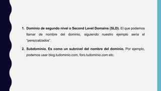 1. Dominio de segundo nivel o Second Level Domains (SLD). El que podemos
llamar de nombre del dominio, siguiendo nuestro ejemplo sería el
“perezcalzados”.
2. Subdominio. Es como un subnivel del nombre del dominio. Por ejemplo,
podemos usar blog.tudominio.com, foro.tudominio.com etc.
 