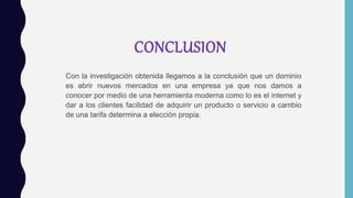 CONCLUSION
Con la investigación obtenida llegamos a la conclusión que un dominio
es abrir nuevos mercados en una empresa ya que nos damos a
conocer por medio de una herramienta moderna como lo es el internet y
dar a los clientes facilidad de adquirir un producto o servicio a cambio
de una tarifa determina a elección propia.
 