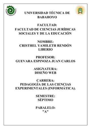UNIVERSIDAD TÉCNICA DE
BABAHOYO
FACULTAD:
FACULTAD DE CIENCIAS JURÍDICAS
SOCIALES Y DE LA EDUCACIÓN
NOMBRE:
CRISTHEL YAMILETH RENDÓN
LIBERIO
PROFESOR:
GUEVARA ESPINOZA JUAN CARLOS
ASIGNATURA:
DISEÑO WEB
CARRERA:
PEDAGOGÍA DE LAS CIENCIAS
EXPERIMENTALES (INFORMÁTICA).
SEMESTRE:
SÉPTIMO
PARALELO:
"A"
 