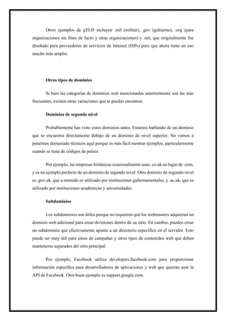 Otros ejemplos de gTLD incluyen .mil (militar), .gov (gobierno), .org (para
organizaciones sin fines de lucro y otras organizaciones) y .net, que originalmente fue
diseñado para proveedores de servicios de Internet (ISPs) pero que ahora tiene un uso
mucho más amplio.
Otros tipos de dominios
Si bien las categorías de dominios web mencionadas anteriormente son las más
frecuentes, existen otras variaciones que te puedes encontrar.
Dominios de segundo nivel
Probablemente has visto estos dominios antes. Estamos hablando de un dominio
que se encuentra directamente debajo de un dominio de nivel superior. No vamos a
ponernos demasiado técnicos aquí porque es más fácil mostrar ejemplos, particularmente
cuando se trata de códigos de países.
Por ejemplo, las empresas británicas ocasionalmente usan .co.uk en lugar de .com,
y es un ejemplo perfecto de un dominio de segundo nivel. Otro dominio de segundo nivel
es .gov.uk, que a menudo es utilizado por instituciones gubernamentales, y .ac.uk, que es
utilizado por instituciones académicas y universidades.
Subdominios
Los subdominios son útiles porque no requieren que los webmasters adquieran un
dominio web adicional para crear divisiones dentro de su sitio. En cambio, pueden crear
un subdominio que efectivamente apunte a un directorio específico en el servidor. Esto
puede ser muy útil para sitios de campañas y otros tipos de contenidos web que deben
mantenerse separados del sitio principal.
Por ejemplo, Facebook utiliza developers.facebook.com para proporcionar
información específica para desarrolladores de aplicaciones y web que quieran usar la
API de Facebook. Otro buen ejemplo es support.google.com.
 