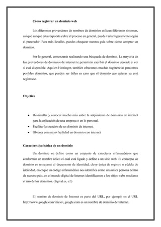 Cómo registrar un dominio web
Los diferentes proveedores de nombres de dominios utilizan diferentes sistemas,
así que aunque esta respuesta cubre el proceso en general, puede variar ligeramente según
el proveedor. Para más detalles, puedes chequear nuestra guía sobre cómo comprar un
dominio.
Por lo general, comenzarás realizando una búsqueda de dominio. La mayoría de
los proveedores de dominios de internet te permitirán escribir el dominio deseado y ver
si está disponible. Aquí en Hostinger, también ofrecemos muchas sugerencias para otros
posibles dominios, que pueden ser útiles es caso que el dominio que quieras ya esté
registrado.
Objetivo
• Desarrollar y conocer mucho más sobre la adquisición de dominios de internet
para la aplicación de una empresa o en lo personal.
• Facilitar la creación de un dominio de internet.
• Obtener con mayo facilidad un dominio con internet
Característica básica de un dominio
Un dominio se define como un conjunto de caracteres alfanuméricos que
conforman un nombre único el cual está ligado y define a un sitio web. El concepto de
dominio es semejante al documento de identidad, clave única de registro o cédula de
identidad, en el que un código alfanumérico nos identifica como una única persona dentro
de nuestro país, en el mundo digital de Internet identificamos a los sitios webs mediante
el uso de los dominios. (digival.es, s.f.)
El nombre de dominio de Internet es parte del URL, por ejemplo en el URL
http://www.google.com/inicio/, google.com es un nombre de dominio de Internet.
 