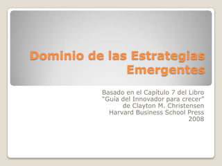 Dominio de las Estrategias
              Emergentes
          Basado en el Capítulo 7 del Libro
          “Guía del Innovador para crecer”
                de Clayton M. Christensen
            Harvard Business School Press
                                      2008
 