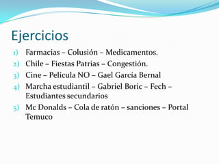 Ejercicios
1) Farmacias – Colusión – Medicamentos.
2) Chile – Fiestas Patrias – Congestión.
3) Cine – Película NO – Gael García Bernal
4) Marcha estudiantil – Gabriel Boric – Fech –
   Estudiantes secundarios
5) Mc Donalds – Cola de ratón – sanciones – Portal
   Temuco
 