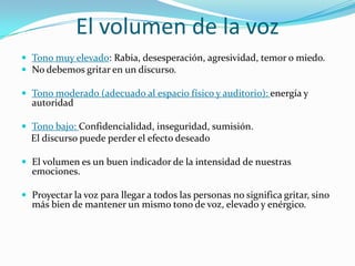 El volumen de la voz
 Tono muy elevado: Rabia, desesperación, agresividad, temor o miedo.
 No debemos gritar en un discurso.

 Tono moderado (adecuado al espacio físico y auditorio): energía y
  autoridad

 Tono bajo: Confidencialidad, inseguridad, sumisión.
  El discurso puede perder el efecto deseado

 El volumen es un buen indicador de la intensidad de nuestras
  emociones.

 Proyectar la voz para llegar a todos las personas no significa gritar, sino
  más bien de mantener un mismo tono de voz, elevado y enérgico.
 