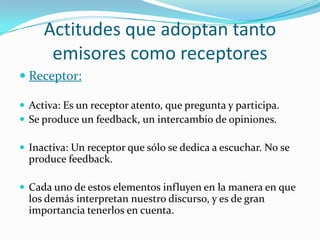Actitudes que adoptan tanto
      emisores como receptores
 Receptor:

 Activa: Es un receptor atento, que pregunta y participa.
 Se produce un feedback, un intercambio de opiniones.

 Inactiva: Un receptor que sólo se dedica a escuchar. No se
  produce feedback.

 Cada uno de estos elementos influyen en la manera en que
  los demás interpretan nuestro discurso, y es de gran
  importancia tenerlos en cuenta.
 