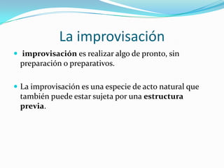 La improvisación
 improvisación es realizar algo de pronto, sin
 preparación o preparativos.

 La improvisación es una especie de acto natural que
 también puede estar sujeta por una estructura
 previa.
 