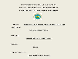 UNIVERSIDAD CENTRAL DEL ECUADOR

          FACULTAD DE CIENCIAS ADMINISTRATIVAS

          CARRERA DE CONTABILIDAD Y AUDITORÍA




  TEMA:       DOMINIO DE PLANIFICACIÓN Y ORGANIZACIÓN

PROFESOR:

                   ING. CARLOS ESCOBAR



ALUMNA:

                 MARÍA JOSÉ SALAZAR LÓPEZ



CURSO:

                        CA9-4



LUGAR Y FECHA:

                  Quito, 12 de JUNIO de 2012
 