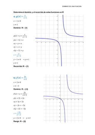 DOMINIO DE UNA FUNCION
Determina el dominio y el recorrido de estas funciones en R
a). 𝒈( 𝒙) =
𝒙
𝒙−𝟏
𝑥 − 1 ≠ 0
𝑥 ≠ 1
Dominio: R – {1}
𝑔( 𝑥) = 𝑦 =
𝑥
𝑥 − 1
𝑦(𝑥 − 1) = 𝑥
𝑥𝑦 − 𝑦 = 𝑥
𝑥𝑦 − 𝑥 = 𝑦
𝑥( 𝑦 − 1) = 𝑦
𝑥 =
𝑦
𝑦 − 1
𝑦 − 1 ≠ 0 → 𝑦 ≠ 1
𝑦 ≠ 1
Recorrido:R – {1}
b). 𝒇( 𝒙) =
𝟐𝒙
𝒙+𝟑
𝑥 + 3 ≠ 0
𝑥 ≠ −3
Dominio: R – {-3}
𝑓( 𝑥) = 𝑦 =
2𝑥
𝑥 + 3
𝑦( 𝑥 + 3) = 2𝑥
𝑥𝑦 + 3𝑦 = 2𝑥
𝑥𝑦 − 2𝑥 = −3𝑦
𝑥( 𝑦 − 2) = −3𝑦
𝑥 =
−3𝑦
𝑦 − 2
𝑦 − 2 ≠ 0 → 𝑦 ≠ 2
Rango: R – {2}
 
