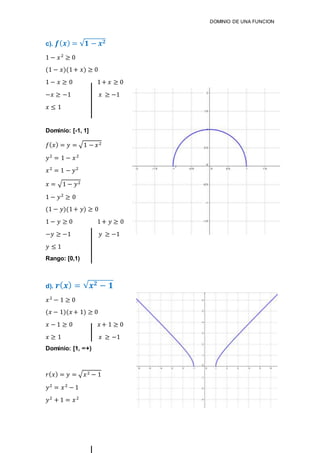 DOMINIO DE UNA FUNCION
c). 𝒇( 𝒙) = √𝟏 − 𝒙 𝟐
1 − 𝑥2
≥ 0
(1 − 𝑥)(1+ 𝑥) ≥ 0
1 − 𝑥 ≥ 0 1+ 𝑥 ≥ 0
−𝑥 ≥ −1 𝑥 ≥ −1
𝑥 ≤ 1
Dominio: [-1, 1]
𝑓( 𝑥) = 𝑦 = √1 − 𝑥2
𝑦2
= 1 − 𝑥2
𝑥2
= 1 − 𝑦2
𝑥 = √1 − 𝑦2
1 − 𝑦2
≥ 0
(1 − 𝑦)(1+ 𝑦) ≥ 0
1 − 𝑦 ≥ 0 1+ 𝑦 ≥ 0
−𝑦 ≥ −1 𝑦 ≥ −1
𝑦 ≤ 1
Rango: [0,1)
d). 𝒓( 𝒙) = √ 𝒙 𝟐 − 𝟏
𝑥2
− 1 ≥ 0
(𝑥 − 1)(𝑥 + 1) ≥ 0
𝑥 − 1 ≥ 0 𝑥 + 1 ≥ 0
𝑥 ≥ 1 𝑥 ≥ −1
Dominio: [1, ∞+)
𝑟( 𝑥) = 𝑦 = √ 𝑥2 − 1
𝑦2
= 𝑥2
− 1
𝑦2
+ 1 = 𝑥2
 