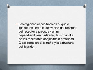 O Las regiones específicas en el que el

ligando se une a la activación del receptor
del receptor y provoca varían
dependiendo en particular, la subfamilia
de los receptores acoplados a proteínas
G así como en el tamaño y la estructura
del ligando .

 