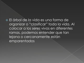    El árbol de la vida es una forma de
    organizar o “clasificar” toda la vida. Al
    colocar a los seres vivos en diferentes
    ramas, podemos entender que tan
    lejana o cercanamente están
    emparentados
 