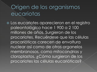    Los eucariotes aparecieron en el registro
    paleontológico hace 1 900 a 2 100
    millones de años. Surgieron de los
    procariotes. Recuérdese que las células
    procarióticas carecen de envoltura
    nuclear así como de otros organelos
    membranosos, como mitocondrias y
    cloroplastos. ¿Cómo surgieron de los
    procariotes las células eucarióticas?
 