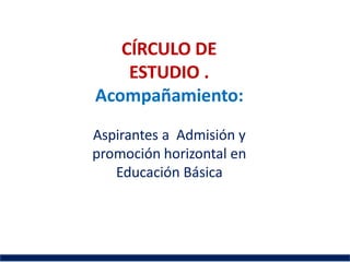 CÍRCULO DE
ESTUDIO .
Acompañamiento:
Aspirantes a Admisión y
promoción horizontal en
Educación Básica
 