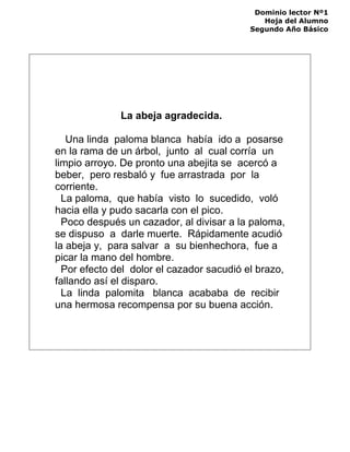 Dominio lector Nº1
Hoja del Alumno
Segundo Año Básico
La abeja agradecida.
Una linda paloma blanca había ido a posarse
en la rama de un árbol, junto al cual corría un
limpio arroyo. De pronto una abejita se acercó a
beber, pero resbaló y fue arrastrada por la
corriente.
La paloma, que había visto lo sucedido, voló
hacia ella y pudo sacarla con el pico.
Poco después un cazador, al divisar a la paloma,
se dispuso a darle muerte. Rápidamente acudió
la abeja y, para salvar a su bienhechora, fue a
picar la mano del hombre.
Por efecto del dolor el cazador sacudió el brazo,
fallando así el disparo.
La linda palomita blanca acababa de recibir
una hermosa recompensa por su buena acción.
 