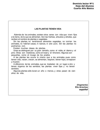 Dominio lector Nº1
Hoja del Alumno
Cuarto Año Básico
LAS PLANTAS TIENEN VIDA
Además de los animales, existen otros seres con vida que viven fijos
a la tierra, de la que se alimentan. Son las hierbas, arbustos y árboles, que
reciben el nombre de plantas o vegetales.
Sin las plantas, no tendríamos alimentos vegetales, no vivirían los
animales, no habrían casas, ni barcos, ni aire puro. Sin las plantas no
podríamos vivir.
Existen muchas clases de plantas.
Unas se distinguen por su gran tamaño, como el roble, el álamo y el
pino. Otras son medianas, como el rosal y el limonero. Algunas son
pequeñas, como el musgo de los prados.
A las plantas les ocurre lo mismo que a los animales, pues como
tienen vida, nacen, crecen, se alimentan, respiran, tienen hijos, envejecen
y mueren.
A diferencia de los animales, que se trasladan de un lugar a otro y
tienen órganos de los sentidos, las plantas viven fijas y no tienen
sentidos.
Algunas plantas sólo duran un año o menos, y otras pasan de cien
años de vida.
(fragmento)
Elio Arrechea
español
 