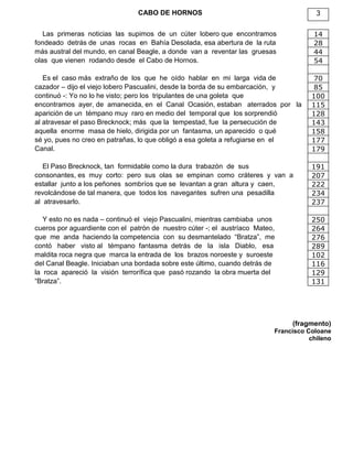 CABO DE HORNOS 3
Las primeras noticias las supimos de un cúter lobero que encontramos 14
fondeado detrás de unas rocas en Bahía Desolada, esa abertura de la ruta 28
más austral del mundo, en canal Beagle, a donde van a reventar las gruesas 44
olas que vienen rodando desde el Cabo de Hornos. 54
Es el caso más extraño de los que he oído hablar en mi larga vida de 70
cazador – dijo el viejo lobero Pascualini, desde la borda de su embarcación, y 85
continuó -: Yo no lo he visto; pero los tripulantes de una goleta que 100
encontramos ayer, de amanecida, en el Canal Ocasión, estaban aterrados por la 115
aparición de un témpano muy raro en medio del temporal que los sorprendió 128
al atravesar el paso Brecknock; más que la tempestad, fue la persecución de 143
aquella enorme masa de hielo, dirigida por un fantasma, un aparecido o qué 158
sé yo, pues no creo en patrañas, lo que obligó a esa goleta a refugiarse en el 177
Canal. 179
El Paso Brecknock, tan formidable como la dura trabazón de sus 191
consonantes, es muy corto: pero sus olas se empinan como cráteres y van a 207
estallar junto a los peñones sombríos que se levantan a gran altura y caen, 222
revolcándose de tal manera, que todos los navegantes sufren una pesadilla 234
al atravesarlo. 237
Y esto no es nada – continuó el viejo Pascualini, mientras cambiaba unos 250
cueros por aguardiente con el patrón de nuestro cúter -; el austríaco Mateo, 264
que me anda haciendo la competencia con su desmantelado “Bratza”, me 276
contó haber visto al témpano fantasma detrás de la isla Diablo, esa 289
maldita roca negra que marca la entrada de los brazos noroeste y suroeste 102
del Canal Beagle. Iniciaban una bordada sobre este último, cuando detrás de 116
la roca apareció la visión terrorífica que pasó rozando la obra muerta del 129
“Bratza”. 131
(fragmento)
Francisco Coloane
chileno
 
