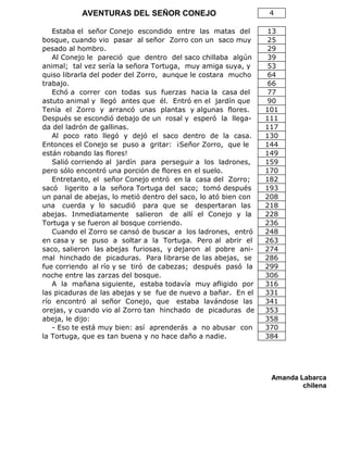 AVENTURAS DEL SEÑOR CONEJO 4
Estaba el señor Conejo escondido entre las matas del 13
bosque, cuando vio pasar al señor Zorro con un saco muy 25
pesado al hombro. 29
Al Conejo le pareció que dentro del saco chillaba algún 39
animal; tal vez sería la señora Tortuga, muy amiga suya, y 53
quiso librarla del poder del Zorro, aunque le costara mucho 64
trabajo. 66
Echó a correr con todas sus fuerzas hacia la casa del 77
astuto animal y llegó antes que él. Entró en el jardín que 90
Tenía el Zorro y arrancó unas plantas y algunas flores. 101
Después se escondió debajo de un rosal y esperó la llega- 111
da del ladrón de gallinas. 117
Al poco rato llegó y dejó el saco dentro de la casa. 130
Entonces el Conejo se puso a gritar: ¡Señor Zorro, que le 144
están robando las flores! 149
Salió corriendo al jardín para perseguir a los ladrones, 159
pero sólo encontró una porción de flores en el suelo. 170
Entretanto, el señor Conejo entró en la casa del Zorro; 182
sacó ligerito a la señora Tortuga del saco; tomó después 193
un panal de abejas, lo metió dentro del saco, lo ató bien con 208
una cuerda y lo sacudió para que se despertaran las 218
abejas. Inmediatamente salieron de allí el Conejo y la 228
Tortuga y se fueron al bosque corriendo. 236
Cuando el Zorro se cansó de buscar a los ladrones, entró 248
en casa y se puso a soltar a la Tortuga. Pero al abrir el 263
saco, salieron las abejas furiosas, y dejaron al pobre ani- 274
mal hinchado de picaduras. Para librarse de las abejas, se 286
fue corriendo al río y se tiró de cabezas; después pasó la 299
noche entre las zarzas del bosque. 306
A la mañana siguiente, estaba todavía muy afligido por 316
las picaduras de las abejas y se fue de nuevo a bañar. En el 331
río encontró al señor Conejo, que estaba lavándose las 341
orejas, y cuando vio al Zorro tan hinchado de picaduras de 353
abeja, le dijo: 358
- Eso te está muy bien: así aprenderás a no abusar con 370
la Tortuga, que es tan buena y no hace daño a nadie. 384
Amanda Labarca
chilena
 