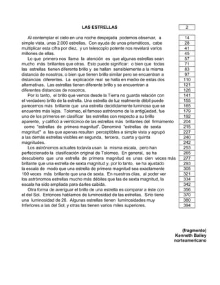 LAS ESTRELLAS 2
Al contemplar el cielo en una noche despejada podemos observar, a 14
simple vista, unas 2.000 estrellas. Con ayuda de unos prismáticos, cabe 28
multiplicar esta cifra por diez, y un telescopio potente nos revelará varios 41
millones de ellas. 45
Lo que primero nos llama la atención es que algunas estrellas sean 57
mucho más brillantes que otras. Esto puede significar: o bien que todas 71
las estrellas tienen diferente brillo y se hallan sensiblemente a la misma 83
distancia de nosotros, o bien que tienen brillo similar pero se encuentran a 97
distancias diferentes. La explicación real se halla en medio de estas dos 110
alternativas. Las estrellas tienen diferente brillo y se encuentran a 121
diferentes distancias de nosotros. 126
Por lo tanto, el brillo que vemos desde la Tierra no guarda relación con 141
el verdadero brillo de la estrella. Una estrella de luz realmente débil puede 155
parecernos más brillante que una estrella decididamente luminosa que se 165
encuentre más lejos. Tolomeo, el famoso astrónomo de la antigüedad, fue 179
uno de los primeros en clasificar las estrellas con respecto a su brillo 192
aparente, y calificó a veinticinco de las estrellas más brillantes del firmamento 204
como “estrellas de primera magnitud”. Denominó “estrellas de sexta 215
magnitud" a las que apenas resultan perceptibles a simple vista y agrupó 227
a las demás estrellas visibles en segunda, tercera, cuarta y quinta 240
magnitudes. 242
Los astrónomos actuales todavía usan la misma escala, pero han 253
perfeccionado la clasificación original de Tolomeo. En general, se ha 265
descubierto que una estrella de primera magnitud es unas cien veces más 277
brillante que una estrella de sexta magnitud y, por lo tanto, se ha ajustado 293
la escala de modo que una estrella de primera magnitud sea exactamente 305
100 veces más brillante que una de sexta. En nuestros días, al poder ver 321
los astrónomos estrellas mucho más débiles que las de sexta magnitud, la 334
escala ha sido ampliada para darles cabida. 342
Otra forma de averiguar el brillo de una estrella es comparar a éste con 356
el del Sol. Entonces hablamos de luminosidad de las estrellas. Sirio tiene 370
una luminosidad de 26. Algunas estrellas tienen luminosidades muy 380
Inferiores a las del Sol, y otras las tienen varios miles superiores. 394
(fragmento)
Kenneth Bailey
norteamericano
 