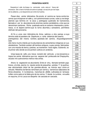 FRONTERA NORTE 2
Despierta el valle de Azapa. La camioneta corta veloz el fresco del 15
amanecer. Olor a tierra húmeda envuelve el paisaje, se escurre por las hojas 30
de los plátanos, y se desparrama por entre los huertos. 42
Pasan diez, veinte kilómetros. De pronto el camino se lanza contra los 56
cerros que encajonan el valle y, con parsimoniosas curvas, sube a una larga 71
planicie que termina en la seca y pedregosa quebrada de Camarones, 83
llamada sí por la abundancia de enormes cactos candelabros, a los que se 97
denominan cardones. Dicha quebrada sería en extremo interesante y pinto- 107
resca, si el áspero camino que la torna aburrida y cansadora, permitiera 121
disfrutar del panorama. 125
Al fin, a unos cien kilómetros de Arica, salimos a otra pampa a cuyo 141
término está el paradero de Zapahuira, a corta distancia del caserío 153
prehispánico del mismo nombre, apartado del camino. Arqueológicamente
este
164
sitio tiene mucho interés por la abundancia de cementerios indígenas en sus 176
alrededores. También existen allí tambos antiguos, cuyas camas, fabricadas 188
con una mezcla de tierra y piedras, se mantienen hace siglos. Subiendo, es 204
el primer sitio donde se encuentran cultivos en andenes. 214
Unas tazas de café, una breve revisión del vehículo, y nos lanzamos a 229
trepar los veinte kilómetros que nos separan del portezuelo de Chapiquiña, 241
situado mil cuatrocientos metros más arriba. 248
Ahora la vegetación es abundante. Entre el ichu, llamado también paja 261
brava, y la tola, asoma la cúpula verde de pequeñas yaretas. Y la queñua, 279
ese atormentado árbol de las grandes alturas, se insinúa aquí como un 292
arbusto. Rebaños de llamas ramonean por cerros y barrancos salpicados de 304
flores silvestres. A la distancia, manchas de alfalfa cultivadas en terrazas 317
brillan como jade en la falda gris de los cerros. Y desde la cumbre, envuelto 334
en espuma, el río Lauca se despeña de cascada en cascada. 347
(fragmento)
Alfredo Wormald
chileno
 
