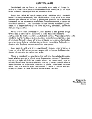 FRONTERA NORTE
Despierta el valle de Azapa. La camioneta corta veloz el fresco del
amanecer. Olor a tierra húmeda envuelve el paisaje, se escurre por las hojas
de los plátanos, y se desparrama por entre los huertos.
Pasan diez, veinte kilómetros. De pronto el camino se lanza contra los
cerros que encajonan el valle y, con parsimoniosas curvas, sube a una larga
planicie que termina en la seca y pedregosa quebrada de Camarones,
llamada sí por la abundancia de enormes cactos candelabros, a los que se
denominan cardones. Dicha quebrada sería en extremo interesante y pinto-
resca, si el áspero camino que la torna aburrida y cansadora, permitiera
disfrutar del panorama.
Al fin, a unos cien kilómetros de Arica, salimos a otra pampa a cuyo
término está el paradero de Zapahuira, a corta distancia del caserío
prehispánico del mismo nombre, apartado del camino. Arqueológicamente este
sitio tiene mucho interés por la abundancia de cementerios indígenas en sus
alrededores. También existen allí tambos antiguos, cuyas camas, fabricadas
con una mezcla de tierra y piedras, se mantienen hace siglos. Subiendo, es
el primer sitio donde se encuentran cultivos en andenes.
Unas tazas de café, una breve revisión del vehículo, y nos lanzamos a
trepar los veinte kilómetros que nos separan del portezuelo de Chapiquiña,
situado mil cuatrocientos metros más arriba.
Ahora la vegetación es abundante. Entre el ichu, llamado también paja
brava, y la tola, asoma la cúpula verde de pequeñas yaretas. Y la queñua,
ese atormentado árbol de las grandes alturas, se insinúa aquí como un
arbusto. Rebaños de llamas ramonean por cerros y barrancos salpicados de
flores silvestres. A la distancia, manchas de alfalfa cultivadas en terrazas
brillan como jade en la falda gris de los cerros. Y desde la cumbre, envuelto
en espuma, el río Lauca se despeña de cascada en cascada.
(fragmento)
Alfredo Wormald
chileno
 