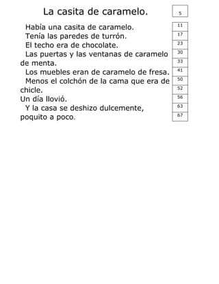 La casita de caramelo. 5
Había una casita de caramelo. 11
Tenía las paredes de turrón. 17
El techo era de chocolate. 23
Las puertas y las ventanas de caramelo 30
de menta. 33
Los muebles eran de caramelo de fresa. 41
Menos el colchón de la cama que era de 50
chicle. 52
Un día llovió. 56
Y la casa se deshizo dulcemente, 63
poquito a poco. 67
 