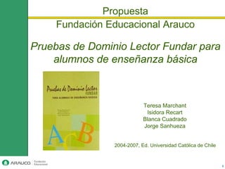 Propuesta
     Fundación Educacional Arauco

Pruebas de Dominio Lector Fundar para
    alumnos de enseñanza básica



                            Teresa Marchant
                             Isidora Recart
                            Blanca Cuadrado
                            Jorge Sanhueza


                2004-2007, Ed. Universidad Católica de Chile



                                                               1
 