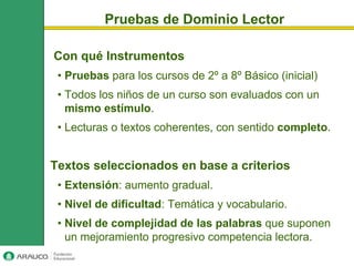 Pruebas de Dominio Lector

Con qué Instrumentos
 • Pruebas para los cursos de 2º a 8º Básico (inicial)
 • Todos los niños de un curso son evaluados con un
   mismo estímulo.
 • Lecturas o textos coherentes, con sentido completo.


Textos seleccionados en base a criterios
 • Extensión: aumento gradual.
 • Nivel de dificultad: Temática y vocabulario.
 • Nivel de complejidad de las palabras que suponen
   un mejoramiento progresivo competencia lectora.
 