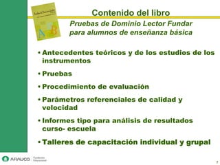 Contenido del libro
        Pruebas de Dominio Lector Fundar
        para alumnos de enseñanza básica

• Antecedentes teóricos y de los estudios de los
  instrumentos
• Pruebas
• Procedimiento de evaluación
• Parámetros referenciales de calidad y
  velocidad
• Informes tipo para análisis de resultados
  curso- escuela

• Talleres de capacitación individual y grupal

                                                   7
 