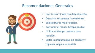 Recomendaciones Generales
• Leer instrucciones con detenimiento.
• Descartar respuestas incoherentes.
• Seleccionar la mejor opción.
• Consumir el menor tiempo posible.
• Utilizar el tiempo restante para
revisión.
• Saltar la pregunta que no conocer y
regresar luego a su análisis.