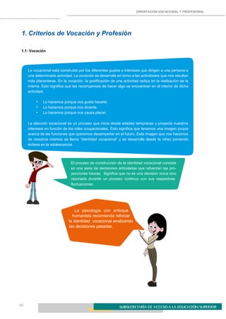 ORIENTACIÓN VOCACIONAL Y PROFESIONAL
10
1. Criterios de Vocación y Profesión
1.1: Vocación
Lo vocacional está construido por los diferentes gustos e intereses que dirigen a una persona a
una determinada actividad. La vocación se desarrolla en torno a las actividades que nos resultan
más placenteras. En la vocación, la gratificación de una actividad radica en la realización de la
misma. Esto significa que las recompensas de hacer algo se encuentran en el interior de dicha
actividad.
• Lo hacemos porque nos gusta hacerlo.
• Lo hacemos porque nos divierte.
• Lo hacemos porque nos causa placer.
La elección vocacional es un proceso que inicia desde edades tempranas y proyecta nuestros
intereses en función de los roles ocupacionales. Esto significa que tenemos una imagen propia
acerca de las funciones que queremos desempeñar en el futuro. Esta imagen que nos hacemos
de nosotros mismos se llama “identidad vocacional” y se desarrolla desde la niñez poniendo
énfasis en la adolescencia.
El proceso de construcción de la identidad vocacional consiste
en una serie de decisiones articuladas que refuerzan las pro-
yecciones futuras. Significa que no es una decisión única sino
razonada durante un proceso continuo con sus respectivas
fluctuaciones.
La psicología con enfoque
humanista recomienda reforzar
la identidad vocacional analizando
las decisiones pasadas.
 