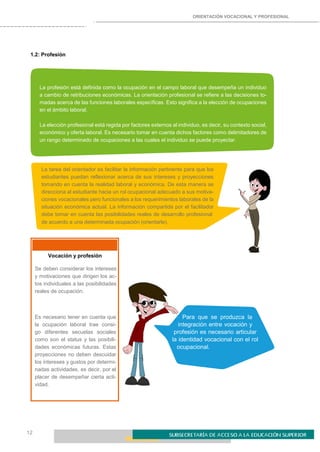 ORIENTACIÓN VOCACIONAL Y PROFESIONAL
12
1.2: Profesión
La profesión está definida como la ocupación en el campo laboral que desempeña un individuo
a cambio de retribuciones económicas. La orientación profesional se refiere a las decisiones to-
madas acerca de las funciones laborales específicas. Esto significa a la elección de ocupaciones
en el ámbito laboral.
La elección profesional está regida por factores externos al individuo, es decir, su contexto social,
económico y oferta laboral. Es necesario tomar en cuenta dichos factores como delimitadores de
un rango determinado de ocupaciones a las cuales el individuo se puede proyectar.
La tarea del orientador es facilitar la información pertinente para que los
estudiantes puedan reflexionar acerca de sus intereses y proyecciones
tomando en cuenta la realidad laboral y económica. De esta manera se
direcciona al estudiante hacia un rol ocupacional adecuado a sus motiva-
ciones vocacionales pero funcionales a los requerimientos laborales de la
situación económica actual. La información compartida por el facilitador
debe tomar en cuenta las posibilidades reales de desarrollo profesional
de acuerdo a una determinada ocupación (orientarle).
Vocación y profesión
Se deben considerar los intereses
y motivaciones que dirigen los ac-
tos individuales a las posibilidades
reales de ocupación.
Es necesario tener en cuenta que
la ocupación laboral trae consi-
go diferentes secuelas sociales
como son el status y las posibili-
dades económicas futuras. Estas
proyecciones no deben descuidar
los intereses y gustos por determi-
nadas actividades, es decir, por el
placer de desempeñar cierta acti-
vidad.
Para que se produzca la
integración entre vocación y
profesión es necesario articular
la identidad vocacional con el rol
ocupacional.
 
