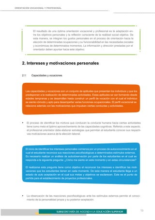 ORIENTACIÓN VOCACIONAL Y PROFESIONAL
13
El resultado de una óptima orientación vocacional y profesional es la adaptación en-
tre los objetivos personales y la reflexión consciente de la realidad social objetiva. De
esta manera, se integran los gustos personales en el proceso de orientación hacia la
elección de determinadas ocupaciones y su funcionabilidad en las necesidades sociales
y económicas de determinados momentos. La información y dirección prestadas por el
orientador deben apuntar hacia este objetivo.
2. Intereses y motivaciones personales
2.1: Capacidades y vocaciones
Las capacidades y vocaciones son un conjunto de aptitudes que presentan los individuos y que los
predisponen a la realización de determinadas actividades. Estas aptitudes se van formando desde
edades tempranas y se desarrollan hasta construir un perfil de vocación con el cual el individuo
se siente cómodo y apto para desempeñar varias funciones ocupacionales. El perfil vocacional se
relaciona además con las motivaciones que impulsan ciertas conductas y actividades.
• El proceso de identificar los motivos que conducen la conducta humana hacia ciertas actividades
tiene como meta el óptimo aprovechamiento de las capacidades cognitivas. Referido a este aspecto,
el profesional orientador debe elaborar estrategias que permitan al estudiante conocer sus respecti-
vas motivaciones acerca de la elección laboral.
El inicio de identificar los intereses personales comienza por un proceso de autoconocimiento en el
cual el estudiante reconoce sus reacciones psicofisiológicas a determinados estímulos externos.
Es necesario realizar un análisis de autoobservación por parte de los estudiantes en el cual se
responda a la siguiente pregunta: ¿Cómo me siento en este momento y en estas circunstancias?
El realizarse esta pregunta tiene como objetivo el reconocer los intereses e identificar las moti-
vaciones que los estudiantes tienen en cada momento. De esta manera el estudiante llega a un
estado de auto aceptación en el cual sus metas y objetivos se esclarecen. Este es el punto de
partida para el establecimiento de proyectos profesionales.
• La observación de las reacciones psicofisiológicas ante los estímulos externos permite el conoci-
miento de la personalidad propia y su posterior aceptación.
 